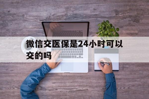 馆陶最新微信交医保是24小时可以交的吗方法分析(最方便真实的馆陶微信上交医保多久到账方法)